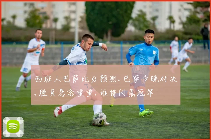 西班人巴萨比分预测,巴萨今晚对决,胜负悬念重重,谁将问鼎冠军