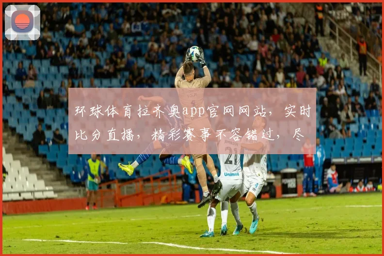 环球体育拉齐奥app官网网站，实时比分直播，精彩赛事不容错过，尽享足球盛宴